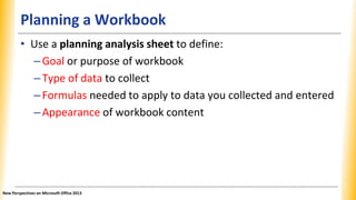 Planning a Workbook
• Use a planning analysis sheet to define:
–Goal or purpose of workbook
–Type of data to collect
–Formulas needed to apply to data you collected and entered
–Appearance of workbook content
New Perspectives on Microsoft Office 2013
 