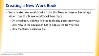 Creating a New Work Book
• You create new workbooks from the New screen in Backstage
view from the Blank workbook template
– On the ribbon, click the File tab to display Backstage view.
– Click New in the navigation bar to display the New screen
– Click the Blank workbook tile.
New Perspectives on Microsoft Office 2013
 