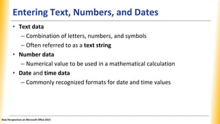 Entering Text, Numbers, and Dates
• Text data
– Combination of letters, numbers, and symbols
– Often referred to as a text string
• Number data
– Numerical value to be used in a mathematical calculation
• Date and time data
– Commonly recognized formats for date and time values
New Perspectives on Microsoft Office 2013
 