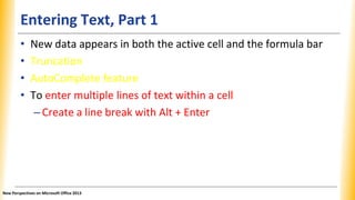Entering Text, Part 1
• New data appears in both the active cell and the formula bar
• Truncation
• AutoComplete feature
• To enter multiple lines of text within a cell
–Create a line break with Alt + Enter
New Perspectives on Microsoft Office 2013
 