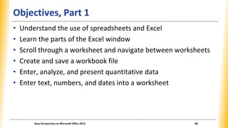 Objectives, Part 1
• Understand the use of spreadsheets and Excel
• Learn the parts of the Excel window
• Scroll through a...