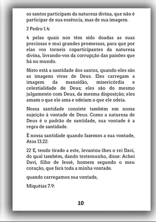 os santos participam da natureza divina, que não é
participar de sua essência, mas de sua imagem.
2 Pedro 1.4:
4 pelas quais nos têm sido doadas as suas
preciosas e mui grandes promessas, para que por
elas vos torneis coparticipantes da natureza
divina, livrando-vos da corrupção das paixões que
há no mundo.
Nisto está a santidade dos santos, quando eles são
as imagens vivas de Deus. Eles carregam a
imagem da mansidão, misericórdia e
celestialidade de Deus; eles são do mesmo
julgamento com Deus, da mesma disposição; eles
amam o que ele ama e odeiam o que ele odeia.
Nossa santidade consiste também em nossa
sujeição à vontade de Deus. Como a natureza de
Deus é o padrão de santidade, sua vontade é a
regra de santidade.
É nossa santidade quando fazemos a sua vontade,
Atos 13.22:
22 E, tendo tirado a este, levantou-lhes o rei Davi,
do qual também, dando testemunho, disse: Achei
Davi, filho de Jessé, homem segundo o meu
coração, que fará toda a minha vontade.
quando carregamos sua vontade,
Miquéias 7.9:
10
 