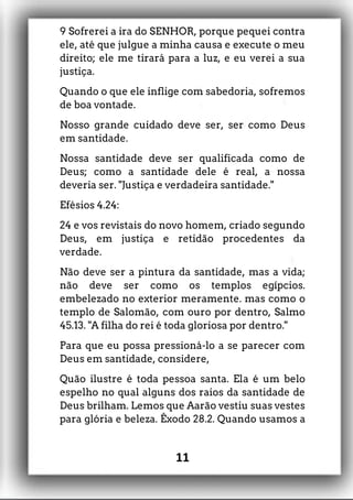 9 Sofrerei a ira do SENHOR, porque pequei contra
ele, até que julgue a minha causa e execute o meu
direito; ele me tirará para a luz, e eu verei a sua
justiça.
Quando o que ele inflige com sabedoria, sofremos
de boa vontade.
Nosso grande cuidado deve ser, ser como Deus
em santidade.
Nossa santidade deve ser qualificada como de
Deus; como a santidade dele é real, a nossa
deveria ser. "Justiça e verdadeira santidade."
Efésios 4.24:
24 e vos revistais do novo homem, criado segundo
Deus, em justiça e retidão procedentes da
verdade.
Não deve ser a pintura da santidade, mas a vida;
não deve ser como os templos egípcios.
embelezado no exterior meramente. mas como o
templo de Salomão, com ouro por dentro, Salmo
45.13. "A filha do rei é toda gloriosa por dentro."
Para que eu possa pressioná-lo a se parecer com
Deus em santidade, considere,
Quão ilustre é toda pessoa santa. Ela é um belo
espelho no qual alguns dos raios da santidade de
Deus brilham. Lemos que Aarão vestiu suas vestes
para glória e beleza. Êxodo 28.2. Quando usamos a
11
 