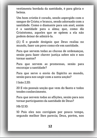 vestimenta bordada da santidade, é para glória e
beleza.
Um bom cristão é corado, sendo aspergido com o
sangue de Cristo; e branco, sendo adornado com a
santidade. Como o diamante para um anel, assim
é a santidade para a alma; que, como diz
Crisóstomo, aqueles que se opõem a ela não
podem deixar de admirá-la.
(2.) É o grande desígnio que Deus realiza no
mundo, fazer um povo como ele em santidade.
Para que servem todas as chuvas de ordenanças,
senão para fazer chover justiça sobre nós e nos
tornar santos?
Para que servem as promessas, senão para
encorajar a santidade?
Para que serve o envio do Espírito ao mundo,
senão para nos ungir com a santa unção?
I João 2.20:
20 E vós possuís unção que vem do Santo e todos
tendes conhecimento.
Para que servem todas as aflições, senão para nos
tornar participantes da santidade de Deus?
Hb 12.10:
10 Pois eles nos corrigiam por pouco tempo,
segundo melhor lhes parecia; Deus, porém, nos
12
 