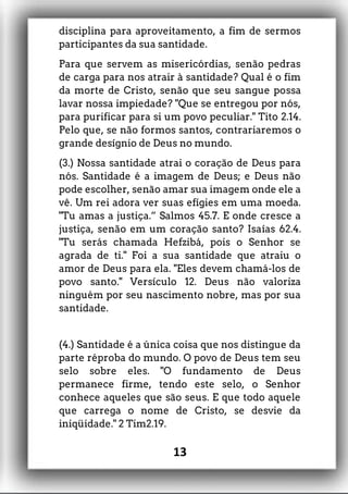 disciplina para aproveitamento, a fim de sermos
participantes da sua santidade.
Para que servem as misericórdias, senão pedras
de carga para nos atrair à santidade? Qual é o fim
da morte de Cristo, senão que seu sangue possa
lavar nossa impiedade? "Que se entregou por nós,
para purificar para si um povo peculiar." Tito 2.14.
Pelo que, se não formos santos, contrariaremos o
grande desígnio de Deus no mundo.
(3.) Nossa santidade atrai o coração de Deus para
nós. Santidade é a imagem de Deus; e Deus não
pode escolher, senão amar sua imagem onde ele a
vê. Um rei adora ver suas efígies em uma moeda.
"Tu amas a justiça.” Salmos 45.7. E onde cresce a
justiça, senão em um coração santo? Isaías 62.4.
"Tu serás chamada Hefzibá, pois o Senhor se
agrada de ti." Foi a sua santidade que atraiu o
amor de Deus para ela. "Eles devem chamá-los de
povo santo." Versículo 12. Deus não valoriza
ninguém por seu nascimento nobre, mas por sua
santidade.
(4.) Santidade é a única coisa que nos distingue da
parte réproba do mundo. O povo de Deus tem seu
selo sobre eles. "O fundamento de Deus
permanece firme, tendo este selo, o Senhor
conhece aqueles que são seus. E que todo aquele
que carrega o nome de Cristo, se desvie da
iniqüidade." 2 Tim2.19.
13
 