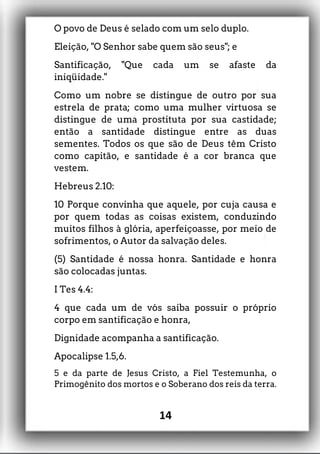 O povo de Deus é selado com um selo duplo.
Eleição, "O Senhor sabe quem são seus"; e
Santificação, "Que cada um se afaste da
iniqüidade."
Como um nobre se distingue de outro por sua
estrela de prata; como uma mulher virtuosa se
distingue de uma prostituta por sua castidade;
então a santidade distingue entre as duas
sementes. Todos os que são de Deus têm Cristo
como capitão, e santidade é a cor branca que
vestem.
Hebreus 2.10:
10 Porque convinha que aquele, por cuja causa e
por quem todas as coisas existem, conduzindo
muitos filhos à glória, aperfeiçoasse, por meio de
sofrimentos, o Autor da salvação deles.
(5) Santidade é nossa honra. Santidade e honra
são colocadas juntas.
I Tes 4.4:
4 que cada um de vós saiba possuir o próprio
corpo em santificação e honra,
Dignidade acompanha a santificação.
Apocalipse 1.5,6.
5 e da parte de Jesus Cristo, a Fiel Testemunha, o
Primogênito dos mortos e o Soberano dos reis da terra.
14
 