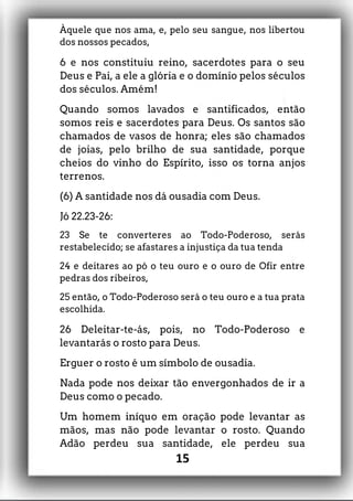 Àquele que nos ama, e, pelo seu sangue, nos libertou
dos nossos pecados,
6 e nos constituiu reino, sacerdotes para o seu
Deus e Pai, a ele a glória e o domínio pelos séculos
dos séculos. Amém!
Quando somos lavados e santificados, então
somos reis e sacerdotes para Deus. Os santos são
chamados de vasos de honra; eles são chamados
de joias, pelo brilho de sua santidade, porque
cheios do vinho do Espírito, isso os torna anjos
terrenos.
(6) A santidade nos dá ousadia com Deus.
Jó 22.23-26:
23 Se te converteres ao Todo-Poderoso, serás
restabelecido; se afastares a injustiça da tua tenda
24 e deitares ao pó o teu ouro e o ouro de Ofir entre
pedras dos ribeiros,
25 então, o Todo-Poderoso será o teu ouro e a tua prata
escolhida.
26 Deleitar-te-ás, pois, no Todo-Poderoso e
levantarás o rosto para Deus.
Erguer o rosto é um símbolo de ousadia.
Nada pode nos deixar tão envergonhados de ir a
Deus como o pecado.
Um homem iníquo em oração pode levantar as
mãos, mas não pode levantar o rosto. Quando
Adão perdeu sua santidade, ele perdeu sua
15
 