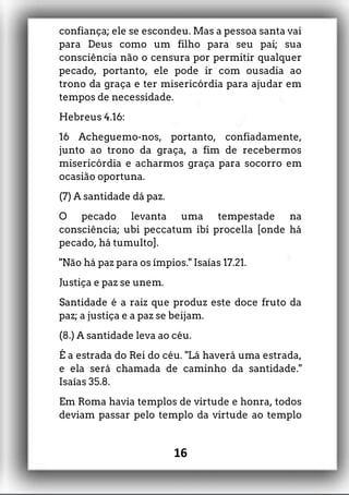 confiança; ele se escondeu. Mas a pessoa santa vai
para Deus como um filho para seu pai; sua
consciência não o censura por permitir qualquer
pecado, portanto, ele pode ir com ousadia ao
trono da graça e ter misericórdia para ajudar em
tempos de necessidade.
Hebreus 4.16:
16 Acheguemo-nos, portanto, confiadamente,
junto ao trono da graça, a fim de recebermos
misericórdia e acharmos graça para socorro em
ocasião oportuna.
(7) A santidade dá paz.
O pecado levanta uma tempestade na
consciência; ubi peccatum ibi procella [onde há
pecado, há tumulto].
"Não há paz para os ímpios." Isaías 17.21.
Justiça e paz se unem.
Santidade é a raiz que produz este doce fruto da
paz; a justiça e a paz se beijam.
(8.) A santidade leva ao céu.
É a estrada do Rei do céu. "Lá haverá uma estrada,
e ela será chamada de caminho da santidade."
Isaías 35.8.
Em Roma havia templos de virtude e honra, todos
deviam passar pelo templo da virtude ao templo
16
 
