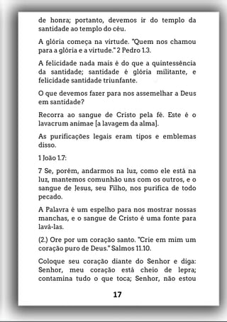 de honra; portanto, devemos ir do templo da
santidade ao templo do céu.
A glória começa na virtude. "Quem nos chamou
para a glória e a virtude." 2 Pedro 1.3.
A felicidade nada mais é do que a quintessência
da santidade; santidade é glória militante, e
felicidade santidade triunfante.
O que devemos fazer para nos assemelhar a Deus
em santidade?
Recorra ao sangue de Cristo pela fé. Este é o
lavacrum animae [a lavagem da alma].
As purificações legais eram tipos e emblemas
disso.
1 João 1.7:
7 Se, porém, andarmos na luz, como ele está na
luz, mantemos comunhão uns com os outros, e o
sangue de Jesus, seu Filho, nos purifica de todo
pecado.
A Palavra é um espelho para nos mostrar nossas
manchas, e o sangue de Cristo é uma fonte para
lavá-las.
(2.) Ore por um coração santo. "Crie em mim um
coração puro de Deus." Salmos 11.10.
Coloque seu coração diante do Senhor e diga:
Senhor, meu coração está cheio de lepra;
contamina tudo o que toca; Senhor, não estou
17
 