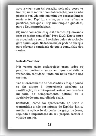 apto a viver com tal coração, pois não posso te
honrar; nem morrer com tal coração; pois eu não
posso te ver. Oh, crie em mim um coração limpo;
envia o teu Espírito a mim, para me refinar e
purificar, para que eu seja um templo digno de ti,
para o Deus santo habitar.
(3.) Ande com aqueles que são santos. "Quem anda
com os sábios será sábio." Prov 13.20. Esteja entre
as especiarias e sentirá o cheiro delas. Associação
gera assimilação. Nada tem maior poder e energia
para efetuar a santidade do que a comunhão dos
santos.
Nota do Tradutor:
Nós vemos quão esclarecidos eram todos os
pastores puritanos sobre em que consistia a
verdadeira santidade, tanto em Deus quanto nos
crentes.
Tão diferentemente de nossos dias, em que pouco
se faz alusão à importância absoluta da
santificação, ou então quando esta é comparada à
melhoria do temperamento natural ou à
aquisição de uma moralidade sadia.
Santidade, como foi apresentado no texto é
transmitida a nós por infusão do Espírito Santo,
mediante aplicação do poder da graça de Jesus,
segundo a implantação do seu próprio caráter e
virtude em nós.
18
 