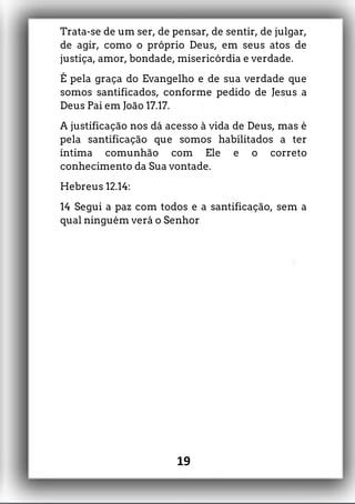 Trata-se de um ser, de pensar, de sentir, de julgar,
de agir, como o próprio Deus, em seus atos de
justiça, amor, bondade, misericórdia e verdade.
É pela graça do Evangelho e de sua verdade que
somos santificados, conforme pedido de Jesus a
Deus Pai em João 17.17.
A justificação nos dá acesso à vida de Deus, mas é
pela santificação que somos habilitados a ter
íntima comunhão com Ele e o correto
conhecimento da Sua vontade.
Hebreus 12.14:
14 Segui a paz com todos e a santificação, sem a
qual ninguém verá o Senhor
19
 