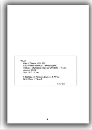 W342
Watson,Thomas 1620-1686.
A Santidade de Deus / Thomas Watson
Tradução ,adaptaçãoeedição porSilvioDutra – Rio de
Janeiro, 2020.
26p.; 14,8 x 21cm
1. Teologia. 2. Atributos Divinos 3. Alves,
Silvio Dutra I. Título A
CDD 230
2
 