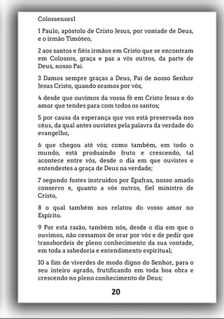Colossenses1
1 Paulo, apóstolo de Cristo Jesus, por vontade de Deus,
e o irmão Timóteo,
2 aos santos e fiéis irmãos em Cristo que se encontram
em Colossos, graça e paz a vós outros, da parte de
Deus, nosso Pai.
3 Damos sempre graças a Deus, Pai de nosso Senhor
Jesus Cristo, quando oramos por vós,
4 desde que ouvimos da vossa fé em Cristo Jesus e do
amor que tendes para com todos os santos;
5 por causa da esperança que vos está preservada nos
céus, da qual antes ouvistes pela palavra da verdade do
evangelho,
6 que chegou até vós; como também, em todo o
mundo, está produzindo fruto e crescendo, tal
acontece entre vós, desde o dia em que ouvistes e
entendestes a graça de Deus na verdade;
7 segundo fostes instruídos por Epafras, nosso amado
conservo e, quanto a vós outros, fiel ministro de
Cristo,
8 o qual também nos relatou do vosso amor no
Espírito.
9 Por esta razão, também nós, desde o dia em que o
ouvimos, não cessamos de orar por vós e de pedir que
transbordeis de pleno conhecimento da sua vontade,
em toda a sabedoria e entendimento espiritual;
10 a fim de viverdes de modo digno do Senhor, para o
seu inteiro agrado, frutificando em toda boa obra e
crescendo no pleno conhecimento de Deus;
20
 