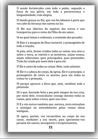 11 sendo fortalecidos com todo o poder, segundo a
força da sua glória, em toda a perseverança e
longanimidade; com alegria,
12 dando graças ao Pai, que vos fez idôneos à parte que
vos cabe da herança dos santos na luz.
13 Ele nos libertou do império das trevas e nos
transportou para o reino do Filho do seu amor,
14 no qual temos a redenção, a remissão dos pecados.
15 Este é a imagem do Deus invisível, o primogênito de
toda a criação;
16 pois, nele, foram criadas todas as coisas, nos céus e
sobre a terra, as visíveis e as invisíveis, sejam tronos,
sejam soberanias, quer principados, quer potestades.
Tudo foi criado por meio dele e para ele.
17 Ele é antes de todas as coisas. Nele, tudo subsiste.
18 Ele é a cabeça do corpo, da igreja. Ele é o princípio, o
primogênito de entre os mortos, para em todas as
coisas ter a primazia,
19 porque aprouve a Deus que, nele, residisse toda a
plenitude
20 e que, havendo feito a paz pelo sangue da sua cruz,
por meio dele, reconciliasse consigo mesmo todas as
coisas, quer sobre a terra, quer nos céus.
21 E a vós outros também que, outrora, éreis estranhos
e inimigos no entendimento pelas vossas obras
malignas,
22 agora, porém, vos reconciliou no corpo da sua
carne, mediante a sua morte, para apresentar-vos
perante ele santos, inculpáveis e irrepreensíveis,
21
 