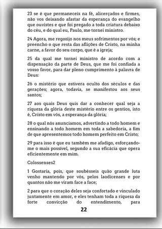 23 se é que permaneceis na fé, alicerçados e firmes,
não vos deixando afastar da esperança do evangelho
que ouvistes e que foi pregado a toda criatura debaixo
do céu, e do qual eu, Paulo, me tornei ministro.
24 Agora, me regozijo nos meus sofrimentos por vós; e
preencho o que resta das aflições de Cristo, na minha
carne, a favor do seu corpo, que é a igreja;
25 da qual me tornei ministro de acordo com a
dispensação da parte de Deus, que me foi confiada a
vosso favor, para dar pleno cumprimento à palavra de
Deus:
26 o mistério que estivera oculto dos séculos e das
gerações; agora, todavia, se manifestou aos seus
santos;
27 aos quais Deus quis dar a conhecer qual seja a
riqueza da glória deste mistério entre os gentios, isto
é, Cristo em vós, a esperança da glória;
28 o qual nós anunciamos, advertindo a todo homem e
ensinando a todo homem em toda a sabedoria, a fim
de que apresentemos todo homem perfeito em Cristo;
29 para isso é que eu também me afadigo, esforçando-
me o mais possível, segundo a sua eficácia que opera
eficientemente em mim.
Colossenses2
1 Gostaria, pois, que soubésseis quão grande luta
venho mantendo por vós, pelos laodicenses e por
quantos não me viram face a face;
2 para que o coração deles seja confortado e vinculado
juntamente em amor, e eles tenham toda a riqueza da
forte convicção do entendimento, para
22
 