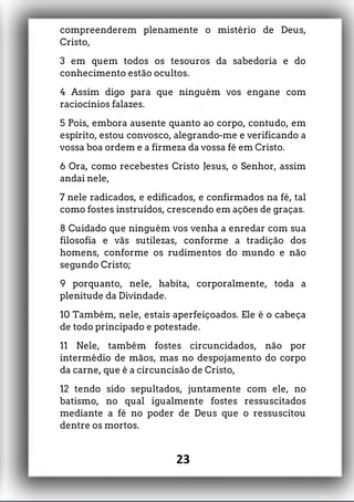 compreenderem plenamente o mistério de Deus,
Cristo,
3 em quem todos os tesouros da sabedoria e do
conhecimento estão ocultos.
4 Assim digo para que ninguém vos engane com
raciocínios falazes.
5 Pois, embora ausente quanto ao corpo, contudo, em
espírito, estou convosco, alegrando-me e verificando a
vossa boa ordem e a firmeza da vossa fé em Cristo.
6 Ora, como recebestes Cristo Jesus, o Senhor, assim
andai nele,
7 nele radicados, e edificados, e confirmados na fé, tal
como fostes instruídos, crescendo em ações de graças.
8 Cuidado que ninguém vos venha a enredar com sua
filosofia e vãs sutilezas, conforme a tradição dos
homens, conforme os rudimentos do mundo e não
segundo Cristo;
9 porquanto, nele, habita, corporalmente, toda a
plenitude da Divindade.
10 Também, nele, estais aperfeiçoados. Ele é o cabeça
de todo principado e potestade.
11 Nele, também fostes circuncidados, não por
intermédio de mãos, mas no despojamento do corpo
da carne, que é a circuncisão de Cristo,
12 tendo sido sepultados, juntamente com ele, no
batismo, no qual igualmente fostes ressuscitados
mediante a fé no poder de Deus que o ressuscitou
dentre os mortos.
23
 