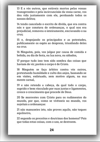 13 E a vós outros, que estáveis mortos pelas vossas
transgressões e pela incircuncisão da vossa carne, vos
deu vida juntamente com ele, perdoando todos os
nossos delitos;
14 tendo cancelado o escrito de dívida, que era contra
nós e que constava de ordenanças, o qual nos era
prejudicial, removeu-o inteiramente, encravando-o na
cruz;
15 e, despojando os principados e as potestades,
publicamente os expôs ao desprezo, triunfando deles
na cruz.
16 Ninguém, pois, vos julgue por causa de comida e
bebida, ou dia de festa, ou lua nova, ou sábados,
17 porque tudo isso tem sido sombra das coisas que
haviam de vir; porém o corpo é de Cristo.
18 Ninguém se faça árbitro contra vós outros,
pretextando humildade e culto dos anjos, baseando-se
em visões, enfatuado, sem motivo algum, na sua
mente carnal,
19 e não retendo a cabeça, da qual todo o corpo,
suprido e bem vinculado por suas juntas e ligamentos,
cresce o crescimento que procede de Deus.
20 Se morrestes com Cristo para os rudimentos do
mundo, por que, como se vivêsseis no mundo, vos
sujeitais a ordenanças:
21 não manuseies isto, não proves aquilo, não toques
aquiloutro,
22 segundo os preceitos e doutrinas dos homens? Pois
que todas estas coisas, com o uso, se destroem.
24
 