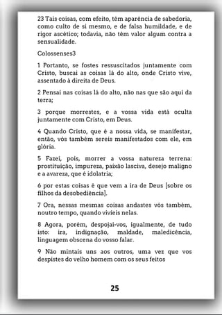 23 Tais coisas, com efeito, têm aparência de sabedoria,
como culto de si mesmo, e de falsa humildade, e de
rigor ascético; todavia, não têm valor algum contra a
sensualidade.
Colossenses3
1 Portanto, se fostes ressuscitados juntamente com
Cristo, buscai as coisas lá do alto, onde Cristo vive,
assentado à direita de Deus.
2 Pensai nas coisas lá do alto, não nas que são aqui da
terra;
3 porque morrestes, e a vossa vida está oculta
juntamente com Cristo, em Deus.
4 Quando Cristo, que é a nossa vida, se manifestar,
então, vós também sereis manifestados com ele, em
glória.
5 Fazei, pois, morrer a vossa natureza terrena:
prostituição, impureza, paixão lasciva, desejo maligno
e a avareza, que é idolatria;
6 por estas coisas é que vem a ira de Deus [sobre os
filhos da desobediência].
7 Ora, nessas mesmas coisas andastes vós também,
noutro tempo, quando vivíeis nelas.
8 Agora, porém, despojai-vos, igualmente, de tudo
isto: ira, indignação, maldade, maledicência,
linguagem obscena do vosso falar.
9 Não mintais uns aos outros, uma vez que vos
despistes do velho homem com os seus feitos
25
 