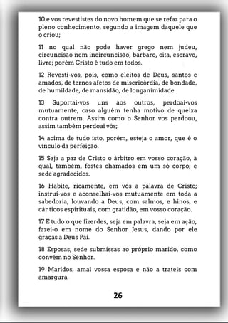 10 e vos revestistes do novo homem que se refaz para o
pleno conhecimento, segundo a imagem daquele que
o criou;
11 no qual não pode haver grego nem judeu,
circuncisão nem incircuncisão, bárbaro, cita, escravo,
livre; porém Cristo é tudo em todos.
12 Revesti-vos, pois, como eleitos de Deus, santos e
amados, de ternos afetos de misericórdia, de bondade,
de humildade, de mansidão, de longanimidade.
13 Suportai-vos uns aos outros, perdoai-vos
mutuamente, caso alguém tenha motivo de queixa
contra outrem. Assim como o Senhor vos perdoou,
assim também perdoai vós;
14 acima de tudo isto, porém, esteja o amor, que é o
vínculo da perfeição.
15 Seja a paz de Cristo o árbitro em vosso coração, à
qual, também, fostes chamados em um só corpo; e
sede agradecidos.
16 Habite, ricamente, em vós a palavra de Cristo;
instruí-vos e aconselhai-vos mutuamente em toda a
sabedoria, louvando a Deus, com salmos, e hinos, e
cânticos espirituais, com gratidão, em vosso coração.
17 E tudo o que fizerdes, seja em palavra, seja em ação,
fazei-o em nome do Senhor Jesus, dando por ele
graças a Deus Pai.
18 Esposas, sede submissas ao próprio marido, como
convém no Senhor.
19 Maridos, amai vossa esposa e não a trateis com
amargura.
26
 