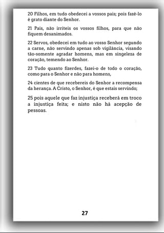 20 Filhos, em tudo obedecei a vossos pais; pois fazê-lo
é grato diante do Senhor.
21 Pais, não irriteis os vossos filhos, para que não
fiquem desanimados.
22 Servos, obedecei em tudo ao vosso Senhor segundo
a carne, não servindo apenas sob vigilância, visando
tão-somente agradar homens, mas em singeleza de
coração, temendo ao Senhor.
23 Tudo quanto fizerdes, fazei-o de todo o coração,
como para o Senhor e não para homens,
24 cientes de que recebereis do Senhor a recompensa
da herança. A Cristo, o Senhor, é que estais servindo;
25 pois aquele que faz injustiça receberá em troco
a injustiça feita; e nisto não há acepção de
pessoas.
27
 