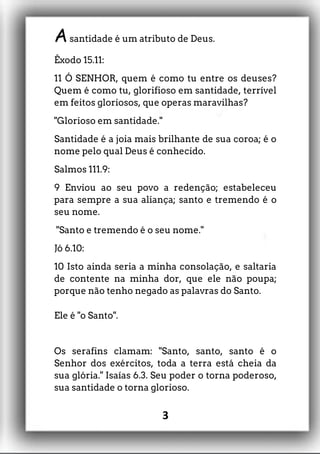 Asantidade é um atributo de Deus.
Êxodo 15.11:
11 Ó SENHOR, quem é como tu entre os deuses?
Quem é como tu, glorifioso em santidade, terrível
em feitos gloriosos, que operas maravilhas?
"Glorioso em santidade."
Santidade é a joia mais brilhante de sua coroa; é o
nome pelo qual Deus é conhecido.
Salmos 111.9:
9 Enviou ao seu povo a redenção; estabeleceu
para sempre a sua aliança; santo e tremendo é o
seu nome.
"Santo e tremendo é o seu nome."
Jó 6.10:
10 Isto ainda seria a minha consolação, e saltaria
de contente na minha dor, que ele não poupa;
porque não tenho negado as palavras do Santo.
Ele é "o Santo".
Os serafins clamam: "Santo, santo, santo é o
Senhor dos exércitos, toda a terra está cheia da
sua glória." Isaías 6.3. Seu poder o torna poderoso,
sua santidade o torna glorioso.
3
 