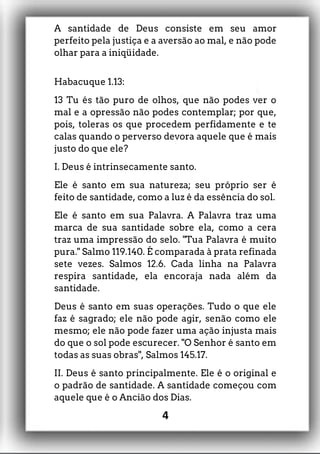 A santidade de Deus consiste em seu amor
perfeito pela justiça e a aversão ao mal, e não pode
olhar para a iniqüidade.
Habacuque 1.13:
13 Tu és tão puro de olhos, que não podes ver o
mal e a opressão não podes contemplar; por que,
pois, toleras os que procedem perfidamente e te
calas quando o perverso devora aquele que é mais
justo do que ele?
I. Deus é intrinsecamente santo.
Ele é santo em sua natureza; seu próprio ser é
feito de santidade, como a luz é da essência do sol.
Ele é santo em sua Palavra. A Palavra traz uma
marca de sua santidade sobre ela, como a cera
traz uma impressão do selo. "Tua Palavra é muito
pura." Salmo 119.140. É comparada à prata refinada
sete vezes. Salmos 12.6. Cada linha na Palavra
respira santidade, ela encoraja nada além da
santidade.
Deus é santo em suas operações. Tudo o que ele
faz é sagrado; ele não pode agir, senão como ele
mesmo; ele não pode fazer uma ação injusta mais
do que o sol pode escurecer. "O Senhor é santo em
todas as suas obras", Salmos 145.17.
II. Deus é santo principalmente. Ele é o original e
o padrão de santidade. A santidade começou com
aquele que é o Ancião dos Dias.
4
 