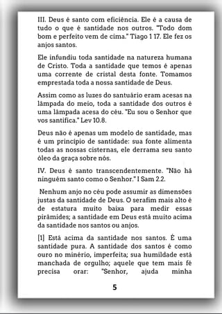 III. Deus é santo com eficiência. Ele é a causa de
tudo o que é santidade nos outros. "Todo dom
bom e perfeito vem de cima." Tiago 1 17. Ele fez os
anjos santos.
Ele infundiu toda santidade na natureza humana
de Cristo. Toda a santidade que temos é apenas
uma corrente de cristal desta fonte. Tomamos
emprestada toda a nossa santidade de Deus.
Assim como as luzes do santuário eram acesas na
lâmpada do meio, toda a santidade dos outros é
uma lâmpada acesa do céu. "Eu sou o Senhor que
vos santifica." Lev 10.8.
Deus não é apenas um modelo de santidade, mas
é um princípio de santidade: sua fonte alimenta
todas as nossas cisternas, ele derrama seu santo
óleo da graça sobre nós.
IV. Deus é santo transcendentemente. "Não há
ninguém santo como o Senhor." I Sam 2.2.
Nenhum anjo no céu pode assumir as dimensões
justas da santidade de Deus. O serafim mais alto é
de estatura muito baixa para medir essas
pirâmides; a santidade em Deus está muito acima
da santidade nos santos ou anjos.
[1] Está acima da santidade nos santos. É uma
santidade pura. A santidade dos santos é como
ouro no minério, imperfeita; sua humildade está
manchada de orgulho; aquele que tem mais fé
precisa orar: "Senhor, ajuda minha
5
 