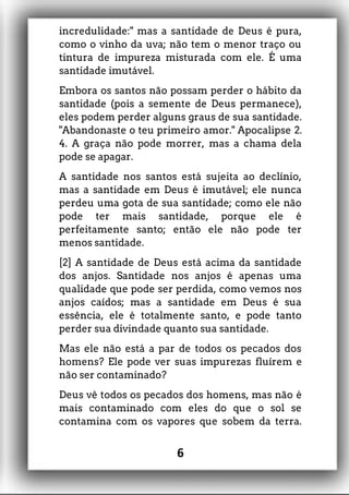incredulidade:" mas a santidade de Deus é pura,
como o vinho da uva; não tem o menor traço ou
tintura de impureza misturada com ele. É uma
santidade imutável.
Embora os santos não possam perder o hábito da
santidade (pois a semente de Deus permanece),
eles podem perder alguns graus de sua santidade.
"Abandonaste o teu primeiro amor." Apocalipse 2.
4. A graça não pode morrer, mas a chama dela
pode se apagar.
A santidade nos santos está sujeita ao declínio,
mas a santidade em Deus é imutável; ele nunca
perdeu uma gota de sua santidade; como ele não
pode ter mais santidade, porque ele é
perfeitamente santo; então ele não pode ter
menos santidade.
[2] A santidade de Deus está acima da santidade
dos anjos. Santidade nos anjos é apenas uma
qualidade que pode ser perdida, como vemos nos
anjos caídos; mas a santidade em Deus é sua
essência, ele é totalmente santo, e pode tanto
perder sua divindade quanto sua santidade.
Mas ele não está a par de todos os pecados dos
homens? Ele pode ver suas impurezas fluírem e
não ser contaminado?
Deus vê todos os pecados dos homens, mas não é
mais contaminado com eles do que o sol se
contamina com os vapores que sobem da terra.
6
 