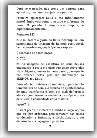Deus vê o pecado, não como um patrono para
aprová-lo, mas como um juiz para puni-lo.
Primeira aplicação: Deus é tão infinitamente
santo? Então veja como o pecado é diferente de
Deus. O pecado é uma coisa impura, é
hiperbolicamente mal.
Romanos 1.23:
23 e mudaram a glória do Deus incorruptível em
semelhança da imagem de homem corruptível,
bem como de aves, quadrúpedes e répteis.
É chamado de abominação.
Dt 7.25:
25 As imagens de escultura de seus deuses
queimarás; a prata e o ouro que estão sobre elas
não cobiçarás, nem os tomarás para ti, para que te
não enlaces neles; pois são abominação ao
SENHOR, teu Deus.
Deus não tem mistura de mal nele; o pecado não
tem mistura de bem, é o espírito e a quintessência
do mal; transforma o bem em mal; deflorou a
alma virgem, tornou-a vermelha de culpa e preta
de sujeira; é chamado de coisa maldita.
Josué 7.11:
1 Israel pecou, e violaram a minha aliança, aquilo
que eu lhes ordenara, pois tomaram das coisas
condenadas, e furtaram, e dissimularam, e até
debaixo da sua bagagem o puseram.
7
 