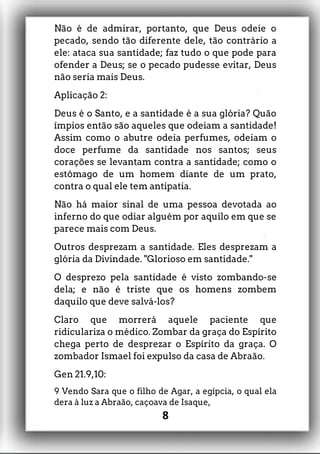 Não é de admirar, portanto, que Deus odeie o
pecado, sendo tão diferente dele, tão contrário a
ele: ataca sua santidade; faz tudo o que pode para
ofender a Deus; se o pecado pudesse evitar, Deus
não seria mais Deus.
Aplicação 2:
Deus é o Santo, e a santidade é a sua glória? Quão
ímpios então são aqueles que odeiam a santidade!
Assim como o abutre odeia perfumes, odeiam o
doce perfume da santidade nos santos; seus
corações se levantam contra a santidade; como o
estômago de um homem diante de um prato,
contra o qual ele tem antipatia.
Não há maior sinal de uma pessoa devotada ao
inferno do que odiar alguém por aquilo em que se
parece mais com Deus.
Outros desprezam a santidade. Eles desprezam a
glória da Divindade. "Glorioso em santidade."
O desprezo pela santidade é visto zombando-se
dela; e não é triste que os homens zombem
daquilo que deve salvá-los?
Claro que morrerá aquele paciente que
ridiculariza o médico. Zombar da graça do Espírito
chega perto de desprezar o Espírito da graça. O
zombador Ismael foi expulso da casa de Abraão.
Gen 21.9,10:
9 Vendo Sara que o filho de Agar, a egípcia, o qual ela
dera à luz a Abraão, caçoava de Isaque,
8
 