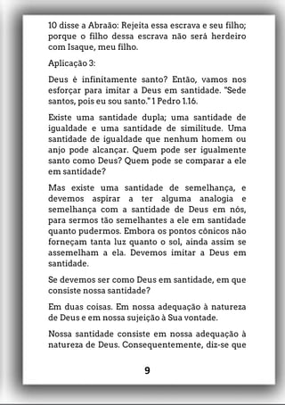 10 disse a Abraão: Rejeita essa escrava e seu filho;
porque o filho dessa escrava não será herdeiro
com Isaque, meu filho.
Aplicação 3:
Deus é infinitamente santo? Então, vamos nos
esforçar para imitar a Deus em santidade. "Sede
santos, pois eu sou santo." 1 Pedro 1.16.
Existe uma santidade dupla; uma santidade de
igualdade e uma santidade de similitude. Uma
santidade de igualdade que nenhum homem ou
anjo pode alcançar. Quem pode ser igualmente
santo como Deus? Quem pode se comparar a ele
em santidade?
Mas existe uma santidade de semelhança, e
devemos aspirar a ter alguma analogia e
semelhança com a santidade de Deus em nós,
para sermos tão semelhantes a ele em santidade
quanto pudermos. Embora os pontos cônicos não
forneçam tanta luz quanto o sol, ainda assim se
assemelham a ela. Devemos imitar a Deus em
santidade.
Se devemos ser como Deus em santidade, em que
consiste nossa santidade?
Em duas coisas. Em nossa adequação à natureza
de Deus e em nossa sujeição à Sua vontade.
Nossa santidade consiste em nossa adequação à
natureza de Deus. Consequentemente, diz-se que
9
 