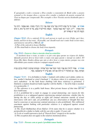 É apropriado a todo o temente a D-us estudar o comentário de Rashi sobre a porção
semanal se for incapaz disso, a pessoa deve estudar a tradução da porção semanal da
Torá na lingua que compreende. Por exemplo: o livro Tseeina ureena (traduzido para o
iídiche).
Hebrew
.
English
-----------
Chapter 72:12 - It is a mitzvah (1) for each person to wash on every Friday one's face,
hands, and feet in hot water. If possible, one should wash one's entire body in hot water,
and immerse oneself in a Mikvah. (2)
1) Part of the mitzvah to honor Shabbat.
2) The ritual bath to cleanse the body from impurity.
Português
Cap. 72:12 – Lavar-se e fazer a imersão ritual na sexta-feira
É meritório lavar o rosto, as mãos e os pés com água quente na véspera de shabat.
Quando possível, deve-se lavar todo o corpo com água quente e imergir no mikvê. (O
Gaon Rav Iakov Emden afirma que não se deve lavar o corpo inteiro, porque isso cria
dificuldades para manter relações conjugais naquela noite.)
Hebrew
.
English
Chapter 72:13 - It is forbidden to bathe 1 (naked) with (either) one's father, father-in-
law, mother's husband or sister's husband. 2 In places where it is customary to cover
one's nakedness in the bath house (bathing with these relatives) is permitted. 3
Similarly a student should not bathe together with his Rabbi, 4 but if his help is needed,
it is permissible. 5
1) The reference is to a public bath house. Most private houses of that time did not
have bathrooms.
2) It is prohibited for a male to engage in sexual fantasizing; one reason for this
prohibition is as a safeguard against experiencing seminal emissions, whether they be
during the day or while asleep at night (all seminal emissions outside of sexual
intercourse with one's wife, are prohibited; any act, observation or thought that may
lead to conscious or unconscious seminal emissions is also prohibited). This rabbinical
enactment against bathing with particular relatives is a safeguard against sexual
fantasizing.
3) The Aruch HaShulchan (Even HaEzer 23:8) states that he is unsure whether it is
permissible for a father to bathe with his son who is under 13 years old.
4) To do so would represent a lack of ''Derech Eretz'' (respect) to his teacher.
5) This exception does not apply to the relatives mentioned above.
Português
Cap. 72:13 – Pessoas com as quais é proibido tomar banho
 