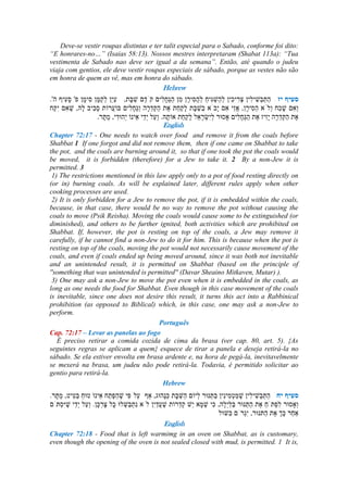 Deve-se vestir roupas distintas e ter talit especial para o Sabado, conforme foi dito:
“E honrares-no…” (Isaias 58:13). Nossos mestres interpretaram (Shabat 113a): “Tua
vestimenta de Sabado nao deve ser igual a da semana”. Então, até quando o judeu
viaja com gentios, ele deve vestir roupas especiais de sábado, porque as vestes não são
em honra de quem as vê, mas em honra do sábado.
Hebrew
---
.
English
Chapter 72:17 - One needs to watch over food and remove it from the coals before
Shabbat 1 If one forgot and did not remove them, then if one came on Shabbat to take
the pot, and the coals are burning around it, so that if one took the pot the coals would
be moved, it is forbidden (therefore) for a Jew to take it. 2 By a non-Jew it is
permitted. 3
1) The restrictions mentioned in this law apply only to a pot of food resting directly on
(or in) burning coals. As will be explained later, different rules apply when other
cooking processes are used.
2) It is only forbidden for a Jew to remove the pot, if it is embedded within the coals,
because, in that case, there would be no way to remove the pot without causing the
coals to move (Psik Reisha). Moving the coals would cause some to be extinguished (or
diminished), and others to be further ignited, both activities which are prohibited on
Shabbat. If, however, the pot is resting on top of the coals, a Jew may remove it
carefully, if he cannot find a non-Jew to do it for him. This is because when the pot is
resting on top of the coals, moving the pot would not necessarily cause movement of the
coals, and even if coals ended up being moved around, since it was both not inevitable
and an unintended result, it is permitted on Shabbat (based on the principle of
''something that was unintended is permitted'' (Davar Sheaino Mitkaven, Mutar) ).
3) One may ask a non-Jew to move the pot even when it is embedded in the coals, as
long as one needs the food for Shabbat. Even though in this case movement of the coals
is inevitable, since one does not desire this result, it turns this act into a Rabbinical
prohibition (as opposed to Biblical) which, in this case, one may ask a non-Jew to
perform.
Português
Cap. 72:17 – Levar as panelas ao fogo
É preciso retirar a comida cozida de cima da brasa (ver cap. 80, art. 5). {As
seguintes regras se aplicam a quem} esquece de tirar a panela e deseja retirá-la no
sábado. Se ela estiver envolta em brasa ardente e, na hora de pegá-la, inevitavelmente
se mexerá na brasa, um judeu não pode retirá-la. Todavia, é permitido solicitar ao
gentio para retirá-la.
--
Hebrew
English
Chapter 72:18 - Food that is left warmimg in an oven on Shabbat, as is customary,
even though the opening of the oven is not sealed closed with mud, is permitted. 1 It is,
 