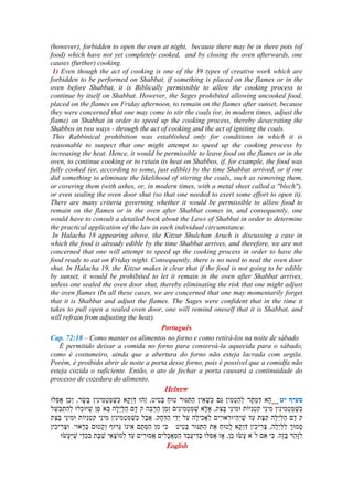 (however), forbidden to open the oven at night, because there may be in there pots (of
food) which have not yet completely cooked, and by closing the oven afterwards, one
causes (further) cooking.
1) Even though the act of cooking is one of the 39 types of creative work which are
forbidden to be performed on Shabbat, if something is placed on the flames or in the
oven before Shabbat, it is Biblically permissible to allow the cooking process to
continue by itself on Shabbat. However, the Sages prohibited allowing uncooked food,
placed on the flames on Friday afternoon, to remain on the flames after sunset, because
they were concerned that one may come to stir the coals (or, in modern times, adjust the
flame) on Shabbat in order to speed up the cooking process, thereby desecrating the
Shabbos in two ways - through the act of cooking and the act of igniting the coals.
This Rabbinical prohibition was established only for conditions in which it is
reasonable to suspect that one might attempt to speed up the cooking process by
increasing the heat. Hence, it would be permissible to leave food on the flames or in the
oven, to continue cooking or to retain its heat on Shabbos, if, for example, the food was
fully cooked (or, according to some, just edible) by the time Shabbat arrived, or if one
did something to eliminate the likelihood of stirring the coals, such as removing them,
or covering them (with ashes, or, in modern times, with a metal sheet called a ''blech''),
or even sealing the oven door shut (so that one needed to exert some effort to open it).
There are many criteria governing whether it would be permissible to allow food to
remain on the flames or in the oven after Shabbat comes in, and consequently, one
would have to consult a detailed book about the Laws of Shabbat in order to determine
the practical application of the law in each individual circumstance.
In Halacha 18 appearing above, the Kitzur Shulchan Aruch is discussing a case in
which the food is already edible by the time Shabbat arrives, and therefore, we are not
concerned that one will attempt to speed up the cooking process in order to have the
food ready to eat on Friday night. Consequently, there is no need to seal the oven door
shut. In Halacha 19, the Kitzur makes it clear that if the food is not going to be edible
by sunset, it would be prohibited to let it remain in the oven after Shabbat arrives,
unless one sealed the oven door shut, thereby eliminating the risk that one might adjust
the oven flames (In all these cases, we are concerned that one may momentarily forget
that it is Shabbat and adjust the flames. The Sages were confident that in the time it
takes to pull open a sealed oven door, one will remind oneself that it is Shabbat, and
will refrain from adjusting the heat).
Português
Cap. 72:18 – Como manter os alimentos no forno e como retirá-los na noite de sábado
É permitido deixar a comida no forno para conservá-la aquecida para o sábado,
como é costumeiro, ainda que a abertura do forno não esteja lacrada com argila.
Porém, é proibido abrir de noite a porta desse forno, pois é possível que a comidfa não
esteja cozida o suficiente. Então, o ato de fechar a porta causará a continuidade do
processo de cozedura do alimento.
Hebrew
---
English
 