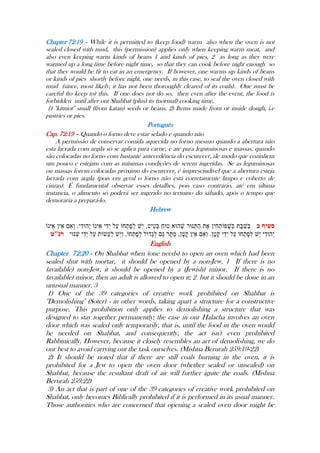 Chapter 72:19 - While it is permitted to (keep food) warm also when the oven is not
sealed closed with mud, this (permission) applies only when keeping warm meat, and
also even keeping warm kinds of beans 1 and kinds of pies, 2 as long as they were
warmed up a long time before night time, so that they can cook before night enough so
that they would be fit to eat in an emergency. If however, one warms up kinds of beans
or kinds of pies shortly before night, one needs, in this case, to seal the oven closed with
mud (since, most likely, it has not been thoroughly cleared of its coals). One must be
careful (to keep to) this. If one does not do so, then even after the event, the food is
forbidden until after out Shabbat (plus) its (normal) cooking time.
1) ''kitniot'' small (from katan) seeds or beans. 2) Items made from or inside dough, i.e
pastries or pies.
Português
Cap. 72:19 – Quando o forno deve estar selado e quando não
A permissão de conservar comida aquecida no forno mesmo quando a abertura não
esta lacrada com argila só se aplica para carne, e até para leguminosas e massas, quando
são colocadas no forno com bastante antecedência do escurecer, de modo que cozinhem
um pouco e estejam com as mínimas condições de serem ingeridas. Se as leguminosas
ou massas forem colocadas próximo do escurecer, é imprescindível que a abertura esteja
lacrada com argila (pois em geral o forno não está corretamente limpo e coberto de
cinzas). É fundamental observar esses detalhes, pois caso contrário, até em ultima
instancia, o alimento só poderá ser ingerido no termino do sábado, após o tempo que
demoraria a prepará-lo.
Hebrew
English
Chapter 72:20 - On Shabbat when (one needs) to open an oven which had been
sealed shut with mortar, it should be opened by a non-Jew. 1 If there is no
(available) non-Jew, it should be opened by a (Jewish) minor. If there is no
(available) minor, then an adult is allowed to open it; 2 but it should be done in an
unusual manner. 3
1) One of the 39 categories of creative work prohibited on Shabbat is
''Demolishing'' (Soter) - in other words, taking apart a structure for a constructive
purpose. This prohibition only applies to demolishing a structure that was
designed to stay together permanently; the case in our Halacha involves an oven
door which was sealed only temporarily, that is, until the food in the oven would
be needed on Shabbat, and consequently, the act isn't even prohibited
Rabbinically. However, because it closely resembles an act of demolishing, we do
our best to avoid carrying out the task ourselves. (Mishna Berurah 259:19-22)
2) It should be noted that if there are still coals burning in the oven, it is
prohibited for a Jew to open the oven door (whether sealed or unsealed) on
Shabbat, because the resultant draft of air will further ignite the coals. (Mishna
Berurah 259:22)
3) An act that is part of one of the 39 categories of creative work prohibited on
Shabbat, only becomes Biblically prohibited if it is performed in its usual manner.
Those authorities who are concerned that opening a sealed oven door might be
 