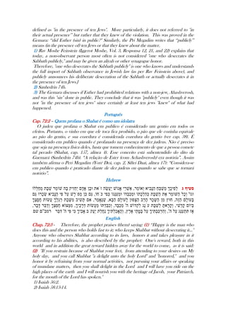 defined as ''in the presence of ten Jews''. More particularly, it does not referred to ''in
their actual presence‟‟ but rather that they knew of the violation. This was proved in the
Gemara: „„did Esther (sin) in public?'' Similarly, the Pri Megadim writes that „„publicly‟‟
means (in the presence of) ten Jews or that they knew about the matter.
1) Rav Moshe Feinstein (Iggerot Moshe, Vol. 3, Responsa 12, 21, and 22) explains that
today, a non-observant person most often is not considered ''one who desecrates the
Sabbath publicly,'' and may be given an aliyah or other synagogue honor.
Therefore, ''one who desecrates the Sabbath publicly'' is one who knows and understands
the full import of Sabbath observance in Jewish law (as per Rav Feinstein above), and
publicly announces his deliberate desecration of the Sabbath or actually desecrates it in
the presence of ten Jews.]
2) Sanhedrin 74b.
3) The Gemara discusses if Esther had prohibited relations with a non-jew, Ahashverosh,
and was this ''sin'' done in public. They conclude that it was ''publicly'' even though it was
not ''in the presence of ten jews'' since certainly at least ten jews ''knew'' of what had
happened.
Português
Cap. 72:2 – Quem profana o Shabat é como um idolatra
O judeu que profana o Shabat em publico é considerado um gentio em todos os
efeitos. Portanto, o vinho em que ele toca fica proibido, o pão que ele cozinha equivale
ao pão do gentio, e sua cozedura é considerada cozedura do gentio (ver cap. 38). É
considerado em publico quando é profanado na presença de dez judeus. Não é preciso
que seja na presença física deles, basta que tomem conhecimento de que a pessoa comete
tal pecado (Shabat, cap. 157, alínea 4). Esse conceito está subentendido do dito da
Guemará (Sanhedrin 74b). “A relação de Ester (com Achashverosh) era notória”. Assim
também afirma o Peri Megadim (Yoré Deá, cap. 2, Siftei Daat, alínea 17): “Considera-se
em publico quando é praticado diante de dez judeus ou quando se sabe que se tornará
notório”.
Hebrew
-----
English
Chap. 72:3 - Therefore, the prophet praises (them) saying: (1) „„Happy is the man who
does this and the person who holds fast to it; who keeps Shabbat without desecrating it...''
Anyone who observes Shabbat according to its laws, honors it and takes pleasure in it
according to his abilities, is also described by the prophet: One's reward, both in this
world and in addition the great reward hidden away for the world to come, as it is said:
(2) ''If you restrain because of Shabbat your feet, from attending to your desires on My
holy day, and you call Shabbat ''a delight unto the holy Lord'' and ''honored,'' and you
honor it by refraining from your normal activities, not pursuing your affairs or speaking
of mundane matters, then you shall delight in the Lord and I will have you ride on the
high places of the earth and I will nourish you with the heritage of Jacob, your Patriarch,
for the mouth of the Lord has spoken.''
1) Isaiah 56:2.
2) Isaiah 58:13-14.
 