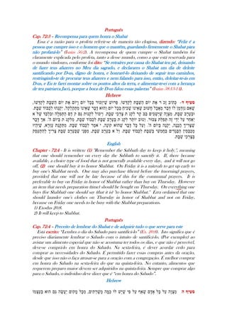 Português
Cap. 72:3 – Recompensa para quem honra o Shabat
Essa é a razão para o profeta referir-se de maneira tão elogiosa, dizendo: “Feliz é a
pessoa que cumpre isso e o homem que o mantêm, guardando firmemente o Shabat para
não profaná-lo” (Isaias 56:2). A recompensa de quem cumpre o Shabat também foi
claramente explicada pelo profeta, tanto a desse mundo, como a que está reservada para
o mundo vindouro, conforme foi dito: “Se retraíres por causa do Shabat teu pé, deixando
de fazer teus afazeres no Meu dia sagrado, e declarares o Shabat um dia de deleite
santificando por D-us, digno de honra, e honrarê-lo deixando de seguir teus caminhos,
restringindo-te de procurar teus afazeres e nem falando para isso, então, deleitar-te-ás em
D-us, e Eu te farei montar sobre os pontos altos da terra, e alimentar-te-ei com a herança
de teu patriarca Jacó, porque a boca de D-us falou essas palavras” (Isaias 58:13-14).
Hebrew
---
English
Chapter - 72:4 - It is written: (1) ''Remember the Sabbath day to keep it holy.'', meaning
that one should remember on every day the Sabbath to sanctify it. If, there became
available, a choice type of food that is not generally available every day, and it will not go
off, (2) one should buy it to honor Shabbat. On Friday it is a mitzvah to get up early to
buy one's Shabbat needs. One may also purchase (them) before the (morning) prayers,
provided that one will not be late because of this for the communal prayers. It is
preferable to buy on Friday in honor of Shabbat rather than buy on Thursday. However
an item that needs preparation (time) should be bought on Thursday. On everything one
buys (for Shabbat) one should say (that it is) ''to honor Shabbat.'' Ezra ordained that one
should launder one's clothes on Thursday in honor of Shabbat and not on Friday,
because on Friday one needs to be busy with the Shabbat preparations.
1) Exodus 20:8.
2) It will keep to Shabbat.
Português
Cap. 72:4 – Preceito de lembrar do Shabat e de adquirir tudo o que serve para este
Está escrito: “Lembra o dia do Sabado para santificá-lo” (Ex. 20:8). Isto significa que é
preciso diariamente lembrar o Sabado com o intuito de santificá-lo. (Por exemplo:) ao
avistar um alimento especial que não se acostuma ter todos os dias, e que não é perecível,
deve-se comprá-lo em honra do Sabado. Na sexta-feira, é dever acordar cedo para
comprar as necessidades do Sabado. É permitido fazer essas compras antes da oração,
desde que isso não o faça atrasar-se para a oração com a congregação. É melhor comprar
em honra do Sabado na sexta-feira do que na quinta-feira. No entanto, alimentos que
requerem preparo maior devem ser adquiridos na quinta-feira. Sempre que comprar algo
para o Sabado, o individuo deve dizer que é “em honra do Sabado”.
-
Hebrew
 