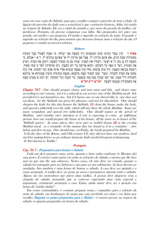 assar em casa o pão do Sabado, para que a mulher cumpra o preceito de tirar a chalá. {A
ligação do preceito da chalá com a sexta-feira} é que o primeiro homem, Adão, foi criado
na véspera de Sabado. Ele era a chalá do mundo e, por meio do pecado da mulher, ele
perdeu-se. Portanto, ela precisa compensar essa falha. São preparados três pães: um
grande, um médio e um pequeno. O médio é ingerido na refeição da noite. O grande é
ingerido na refeição do dia, para mostrar que devemos honrar mais a refeição do dia. O
pequeno é comido na terceira refeição.
Hebrew
English
Chapter 72:7 - One should prepare choice and tasty meat and fish, and choice wine
according to one's means, for it is a mitzvah to eat at every one of the Shabbat meals fish
provided it is not harmful to one. but if it harms one or one doesn't like it, one does not
eat them, for the Sabbath was given for pleasure, and not for discomfort. One should
sharpen the knife for this also honors the Sabbath, (1) clean the house, make the beds,
and spread a tablecloth over the table, which will stay there the whole Shabbat. Some are
more scrupulous and spread two tablecloths. One should rejoice at the arrival of
Shabbat, and consider one's attention as if one is expecting to come an important
person, how one would prepare the house in his honor; all the more so, in honor of the
''Sabbath queen''. In some places they serve pies or stuffed derma (2) at the evening
Shabbat meal, as a reminder of the manna that was found as if in a container - dew
below and dew on top. One should taste, on Friday, the foods prepared for Shabbat.
1) In the days of the Kitzur, mid-19th century CE, they did not have our modern, hard
steel for making knives so an ordinary domestic knife needed frequent resharpening.
2) Also known as ''kishke''.
Português
Cap. 72: 7 – Preparativos para honrar o Sabado
Cada um deve preparar carne, peixe, iguarias e bom vinho conforme (o Maximo de)
suas poses. É correto comer peixe em todas as refeições de sábado, a menos que lhe faça
mal ou que não lhe seja saboroso. Nestes casos, ele não deve ser comido, porque o
sábado foi outorgado para ser deleitoso e não para ser um sofrimento. As facas devem ser
amoladas. Isto também é uma forma de honrar o sábado. A casa deve ser ajeitada e a
cama arrumada. A toalha deve ser posta na mesa e permanecer durante todo o sábado.
Alguns são tão meticulosos que põem duas toalhas. A pessoa deve alegrar-se com a
chegada do sábado, pensando que se estivesse esperando uma visita especial e
importante, certamente arrumaria a casa. Então, ainda maior deve ser a atenção em
honra da “rainha shabat”.
Em certas comunidades, é costume preparar tortas e empadões para a refeição da
noite de sábado, em lembranças do maná que caia envolvido em cima e em baixo por
orvalho. Degustar os pratos preparados para o Shabat – è correto provar, na véspera de
sábado, as iguarias preparadas em honra do sábado.
----
 