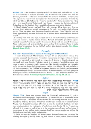 Chapter 72:9 - One should not regularly do work on Friday after ''small Minchá''. (1) To
do so occasionally is, however, permitted. (2) For the sake of Shabbat also after this
(time) is permitted. To fix one's friend's clothes for money is forbidden. However, one
who is poor and wants to earn (money) for the Shabbat needs is permitted (to work) the
whole day like on Chol Hamoed. To cut a (another) Jew's hair is permitted the whole
day - even a professional barber (and) even for pay - because the haircut is obviously
being done now for Shabbat. Stores should be closed one hour before Shabbat.
1) ''Small Minchá'' is nine and half hours after sunrise. These hours are, however
seasonal hours, which are not 60 minutes each, but rather one twelfth of the daytime
period. Thus, the exact time fluctuates throughout the year. ''Small Minchá'' ends up
being approximately an hour (seasonal) and a quarter before sunset (Mishna Berurah
256:1).
2) One may even work for a wage as long as this is an out-of-the-ordinary occurrence and
does not become a regular pattern (Mishna Berurah 251:4).This prohibition against
regularly scheduled work only applies to someone doing work for himself, however, a
hired worker can work up to just before sunset, as long he leaves himself time to make
the minimal preparations for the Sabbath and to light Sabbath candles (See Mishna
Berurah Siman 251:3).
Português
Cap. 72:9 – Realizar tarefas na véspera de Shabat a partir de Minchá Ketaná
A partir do horário de Minchá ketaná (ver cap. 69, art. 2) em diante, não se deve
executar uma tarefa fixa. Contudo, é permitido executar uma tarefa provisória. Se a tarefa
(fixa) a ser executada é direcionada ao propósito de honrar o Sábado, ela pode ser
executada após esse horário. Todavia, a partir desse horário é proibido costurar uma
roupa de outra pessoa para receber pagamento. Mas isso não se aplica a um costureiro
pobre que precisa juntar dinheiro para as necessidades do Sábado. Ele pode trabalhar o
dia inteiro, como no Chol HaMoed. Uma pessoa, inclusive um barbeiro profissional que
é remunerado pelo serviço, pode cortar cabelo de judeus durante todo o dia, porque é
visível que o corte é realizado em honra do Sábado. As lojas devem ser fechadas uma
hora antes do Sábado. (Com relação a quem está viajando, ver cap. 68, art. 12).
Hebrew
English
Chapter 72:10 - From nine seasonal hours (on Friday) (1) and onwards, (2) it is a
mitzvah to avoid arranging a (regular) meal, (3) even what one is accustomed to on
(other) weekdays. A meal that it is not normal for one during the week, even if it is a
meal for a mitzvah, if it could be held on another day, should not be carried out on
Friday even during the morning. However, a meal for a mitzvah that has a set day,
such as circumcision, the redemption of a firstborn, and the like (4) (on Friday), are
allowed, it is proper to make it early in the morning, nevertheless, and not make it
extravagant. It goes without saying that one should not overeat, so that one will eat the
Sabbath meal (on Friday night) with appetite.
1) These are not the standard 60 minute hours. Seasonal hours are calculated by
dividing the length of the day (some say from sunrise to sunset; others, from daybreak
 