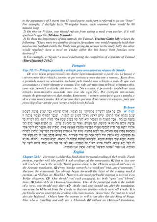 to the appearance of 3 stars) into 12 equal parts; each part is referred to as one ''hour.''
For example, if daylight lasts 18 regular hours, each seasonal hour would be 90
minutes long.
2) On shorter Fridays, one should refrain from eating a meal even earlier, if it will
spoil one's appetite (Mishna Berurah).
3) To show the importance of this mitzvah, the Talmud (Tractate Gittin 38b) relates the
following: ''There were two families living in Jerusalem, one would regularly hold their
meal on the Sabbath (while the Rabbi was giving his sermon in the study hall), the other
would regularly have a meal on Friday (after the 9th hour); both families were
destroyed.''
4) For example, a ''Siyum,'' a meal celebrating the completion of a tractate of Talmud
(Biur Halachah 249:2).
Português
Cap. 72:10 – Refeição permitida e refeição para uma mitsvá na véspera de Sábado
De nove horas proporcionais em diante (aproximadamente a partir das 15 haras), é
correto evitar fixar refeição, mesmo o que costuma comer durante a semana. Alem disso,
é proibido comer na sexta-feira, inclusive pela manhã uma refeição a mais do que está
acostumado a comer durante a semana. Isso vale até para uma refeição comemorativa,
caso seja possível realizá-la em outro dia. No entanto, é permitido estabelecer uma
refeição comemorativa associada com esse dia especifico. Por exemplo: circuncisão,
resgate de primogênito ou algo similar. Entretanto, é correto antecipá-la para a manha, e
deve evitar comer muito. Não é preciso dizer que não deve comer em exagero, para que
possa depois ter apetite para comer a refeição do Sábado.
Hebrew
English
Chapter 72:11 - Everyone is obliged to finish their (personal reading of the) weekly Torah
portion, together with (the public Torah readings of) the community; (1) that is, that one
will read each week the weekly Torah portion twice in the Hebrew original and once in
the Aramaic translation. (2) From Sunday onwards is considered ''with...the community,‟‟
(because the community has already began (to read) the (start of the coming week's)
portion, on Shabbat on Minchá.) However, the most preferable mitzvah is to read it on
Friday afternoon. (3) One should read each paragraph, i.e. both ''open'' and ''closed'',
twice, (4) followed by its (Aramaic) translation. Even if the paragraph ends in the middle
of a verse, one should stop there. (5) At the end, one should say, after the translation,
one verse (in Hebrew) from the Torah, so that one finishes with (a verse of) Torah. It is
preferable not to interrupt the reading with conversation. Some have the custom to read
also the Haftorah. Others have the custom as well to say after this the Song of Songs.
One who is travelling and only has a Chumash (6) without an (Aramaic) translation,
 