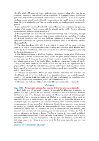 should read the (Hebrew) text twice, and when one comes to a place where one has an
(Aramaic) translation, one should read the translation. It is proper for every G-d-fearing
person to study Rashi's commentary on the weekly Torah portion. If one is not capable
of doing so, one should study a Yiddish commentary on the weekly portion, such as the
book ''Go forth, O daughters of Zion'' or similar, so that one understands the topics in the
portion.
1) The Talmud in Tractate Berachot 8b relates: ''Anyone who coordinates his personal
reading of the weekly Torah portion with the schedule of the public Torah readings of
the community, will have his life lengthened.''
2) Reading through any Torah-based, non-literal translation, and, even reading through
Rashi's commentary, are both, according to many authorities, the equivalent of reading
the Aramaic translation, and one may fulfill one's obligation by doing so. Those verses
upon which Rashi did not expound should be read three times in the Hebrew. (Mishna
Berurah 285:4).
3) The Shulchan Aruch (OH 285:4) writes that it is considered ''the most preferable
mitzvah'' as long as one has completed one's reading before the lunchtime Shabbat meal.
The Vilna Gaon would read a little each day of the week after morning prayers, finishing
by the time Shabbat arrived.
4) The Midrash (brought by Rashi on Leviticus 1:1) informs us that when Hashem was
teaching the Torah to Moshe on Mt. Sinai, Moshe was given a break between each new
section, and even between each new idea within a section, to allow him to contemplate
and absorb what he was being taught. These breaks are represented graphically in the
Torah scroll; those between one whole section and the next, are represented by a
graphical break through the end of the line, and are called ''open'' (petucha); those breaks
between each new idea within a section consist of nine blank spaces in mid-line, and are
called ''closed'' (stuma).
5) And read the translation. There are other Halachic authorities who hold that one
should read each verse twice, followed by its translation. Some even read through the
whole weekly portion in Hebrew twice, and only then read through the translation. One
may choose whichever method one prefers. (Mishna Berurah 285:1).
6) Chumash - the 5 Books of Moses. From the Hebrew word for five - 'c'humash''.
Português
Cap. 72:11 – Ler a porção semanal duas vezes no hebraico e uma vez na tradução
Todo judeu tem obrigação de combinar “seu estudo” da Torá com o programa do
publico. Ou seja, é preciso ler toda semana, duas vezes a porção semanal da Torá em
(hebraico) e uma vez a tradução (em aramaico). “(Como a leitura da próxima porção
semanal da Torá é iniciada na Minchá de Shabat), é permitido começá-la a partir de
domingo. Todavia, é mais meritório ler após o meio dia de sexta feira. Deve-se ler a
seção por seção, não importa se ela é aberta ou fechada, duas vezes em hebraico e uma
vez em aramaico (essa é a conclusão do Gaon de Vilna). Mesmo quando a seção termina
na metade do versículo, ela deve ser interrompida ali. Após completar a leitura em
aramaico da ultima seção, é correto ler de novo o ultimo versículo em hebraico, para
encerrar com um versículo em hebraico, para encerrar com um versículo da Torá. É
correto não conversar durante a leitura. Também é costume ler em seguida a Haftará.
Outros também costumam ler depois o Cântico dos Cânticos. No caso de alguém que se
encontra viajando e, no local onde ele está só há um livro sem tradução, a Torá deve ser
lida duas vezes e, ao chegar a um local onde há livro com tradução, esta deve ser
proferida.
ESTUDO DO COMENTARIO DE RASHI
 
