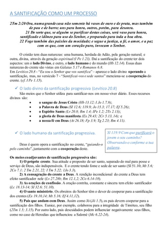 A SANTIFICAÇÃO COMO UM PROCESSO
2Tm 2:20 Ora, numagrandecasa não somente há vasos de ouro e de prata, mas também
de pau e de barro; uns para honra, outros, porém, para desonra.
21 De sorte que, se alguém se purificar destas coisas, será vaso para honra,
santificado e idôneo para uso do Senhor, e preparado para toda a boa obra.
22 Foge também das paixões da mocidade; e segue a justiça, a fé, o amor, e a paz
com os que, com um coração puro, invocam o Senhor.
O cristão tem duas naturezas: uma humana, herdada de Adão, pela geração natural; e
outra, divina, através da geração espiritual (I Pe 1.23). Daí a santificação do crente ter dois
aspectos: um o lado Divino, e outro, o lado humano e do mundo (Hb 12.14). Essas duas
naturezas do crente são vistas em Gálatas 5.17 e Romanos 6.8.
Em Levítico 20.8 - “Eu sou o Senhor que vos santifica” – aparece o lado divino operando a
santificação, mas, no versículo 7 - “Santificai-vos e sede santos” menciona-se a cooperação do
crente. (cf. I Pe 1.15).
 O lado divino da santificação progressiva (Levítico 20.8)
São meios que o Senhor utiliza para santificar-nos em nosso viver diário. Esses recursos
divinos são:
 o sangue de Jesus Cristo (Hb 13.12; I Jo 1.7,9);
 a Palavra de Deus (SI 12.6; 119.9; Jo 15.3; 17.17; Ef 5.26);
 o Espirito Santo (Lv 20.8; Rm 1.4; IPe 1.2; 2Ts 2.13);
 a gloria de Deus manifesta (Ex 29.43; 2Cr 5.13, 14); e
 a nossa fé em Deus (At 26.18; Fp 3.9; Tg 2.23; Rm 4.11).
 O lado humano da santificação progressiva.
Deus é quem opera a santificação no crente, “guiando-o
pelo caminho”, juntamente com a cooperação deste.
Os meios coadjuvantes de santificação progressiva são:
1) O próprio crente. Sua atitude e proposito de ser santo, separado do mal para posse e
serviço de Deus, são indispensáveis. E o crente tendo fome e sede de ser santo (Sl 51.10; Mt 5.6;
2Co 7.1; 2 Tm 2.21, 22; I Tm 5.22; 1Jo 3.3).
2) A consagração do crente a Deus. A rendição incondicional do crente a Deus tem
efeito santificador nele (Lv 27.28b; Rm 12.1,2; 2Co 6.14-18).
3) As orações de confissão. A oração contrita, constante e sincera tem efeito santificador
(Lc 18.13-14; SI 32.6; 51.10).
4) O santo ministério. Os obreiros do Senhor têm o dever de cooperar para a santificação
dos crentes (Ex 19.10,14; Mt 5.16; Ef 4.11,12).
5) Pais que andam com Deus. Assim como Jó (Jó 1.5), os pais devem cooperar para a
santificação dos filhos. Eunice, por exemplo, colaborou para a integridade de Timóteo, seu filho
(2Tm 1.5; 3.15). Por outro lado, pais descuidados podem influenciar negativamente seus filhos,
como no caso de Herodias que influenciou a Salomé (Mc 6.22-24).
Sl 119:9 Com que purificará o
jovem o seu caminho?
Observando-o conforme a tua
palavra.
 