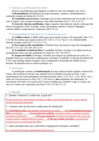  Estorvos a santificação do crente.
Estorvos são embaraços que impedem o cristão de viver em santidade, tais como:
1) Desobediência. Desobedecer de modo consciente, continuo e obstinadamente a
conhecida vontade do Senhor (Ex 19.5,6).
2) Comunhão com as trevas. Comungar com as obras infrutíferas das trevas (Rm 13.12);
com os ímpios, seus costumes mundanos e suas falsas doutrinas (Ef 5.3; 2Co 6.14-17).
3) Áreas da vida não santificadas. Alguns aspectos reservados da vida do crente que não
foram consagrados a Deus. Exemplo, mente, pensamento, apetites e desejos, linguagem,
vontade, hábitos, temperamento, sentimento (Mt 6.22,23).
 A necessidade de santificar-se (1 Tessalonicenses 4.7)
1) A Bíblia ordena. A Bíblia afirma que temos dentro de nós a “lei do pecado” (Rm 7.23:
8.2). Daí ela ordenar que sejamos santos (I Pe I.I6; Lv 11.44, *Ap 22.11); o Senhor habita
somente em lugar santo (Is 57.15; I Co 3.17).
2) Só os santos serão arrebatados. O Senhor Jesus vira buscar os que são consagrados a
Ele (ITs 3.13; 5.23; 2Ts I.IO; Hb 12.14)
3) A santidade revelada de Deus. A santidade de Deus, em parte, é revelada através do
procedimento justo e da vida santificada do crente (Lv 10.3; Nm 20.12)
4) Ataques do Diabo. O Inimigo centraliza seus ataques na santificação do crente. E a
principal tática que o Adversário emprega para corromper a santidade, é o pecado da mistura (Ex
8.25), o que abrange mistura da igreja com o mundanismo; da doutrina do Senhor com as
heresias; da adoração com as músicas profanas; etc.
 Conclusão
A santificação consiste na transformação de nossa natureza moral segundo a natureza de
Cristo, não só afastar-se do mal, mas também servir ao Senhor com toda sua vida, e essa
transformação nos torna participantes da natureza divina (Rom. 8:29; 2Cor. 3:18 e 2Ped. I:4), a
saber, da "total plenitude de Deus" (Ef. 3:19). Esse é o alvo culminante da santificação. O
crescimento do crente “em santificação” ocorre à medida que o Espirito o rege, e o crente, por
sua vez, o busca, em cooperação com Deus (I Pe I.15; Rm 12.1-2).
 Revisão
1 – Quantas “naturezas” o cristão tem, e quais são?
R: duas naturezas: uma humana, herdada de Adão, pela geração natural; e outra, divina,
através da geração espiritual
2 – Comente sobre um dos meios coadjuvantes da santificação?
R: 1) O próprio crente. Sua atitude e proposito de ser santo ; 2) A consagração do crente a
Deus. A rendição ; 3) As orações de confissão. A oração contrita, constante e sincera
tem efeito santificador ; 4) O santo ministério. Os obreiros do Senhor têm o dever de
cooperar para a santificação dos crentes ; 5) Pais que andam com Deus. os pais devem
cooperar para a santificação dos filhos
3 – Qual a principal tática que o Adversário emprega para corromper a santidade?
R: é o pecado da mistura, mundanismo, heresias, etc.
 