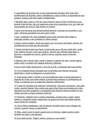 2 escolhidos de acordo com a pré-conhecimento de Deus Pai, pela obra
santificadora do Espírito, para a obediência a Jesus Cristo e a aspersão do seu
sangue: Graça e paz lhes sejam multiplicadas.
3 Bendito seja o Deus e Pai de nosso Senhor Jesus Cristo! Conforme a sua
grande misericórdia, ele nos regenerou para uma esperança viva, por meio da
ressurreição de Jesus Cristo dentre os mortos,
4 para uma herança que jamais poderá perecer, macular-se ou perder o seu
valor. Herança guardada nos céus para vocês
5 que, mediante a fé, são protegidos pelo poder de Deus até chegar a
salvação prestes a ser revelada no último tempo.
6 Nisso vocês exultam, ainda que agora, por um pouco de tempo, devam ser
entristecidos por todo tipo de provação.
7 Assim acontece para que fique comprovado que a fé que vocês têm, muito
mais valiosa do que o ouro que perece, mesmo que refinado pelo fogo, é
genuína e resultará em louvor, glória e honra, quando Jesus Cristo for
revelado.
8 Mesmo não o tendo visto, vocês o amam; e apesar de não o verem agora,
crêem nele e exultam com alegria indizível e gloriosa,
9 pois vocês estão alcançando o alvo da sua fé, a salvação das suas almas.
10 Foi a respeito dessa salvação que os profetas que falaram da graça
destinada a vocês investigaram e examinaram,
11 procurando saber o tempo e as circunstâncias para os quais apontava o
Espírito de Cristo que neles estava, quando lhes predisse os sofrimentos de
Cristo e as glórias que se seguiriam àqueles sofrimentos.
12 A eles foi revelado que estavam ministrando, não para si próprios, mas para
vocês, quando falaram das coisas que agora lhes foram anunciadas por meio
daqueles que lhes pregaram o evangelho pelo Espírito Santo enviado do céu;
coisas que até os anjos anseiam observar.
13 Portanto, estejam com a mente preparada, prontos para a ação; sejam
sóbrios e coloquem toda a esperança na graça que lhes será dada quando
Jesus Cristo for revelado.
14 Como filhos obedientes, não se deixem amoldar pelos maus desejos de
outrora, quando viviam na ignorância.
15 Mas, assim como é santo aquele que os chamou, sejam santos vocês
também em tudo o que fizerem,
16 pois está escrito: "Sejam santos, porque eu sou santo".
 