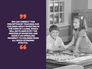 WE CAN CORRECT THIS
PERCEPTION BY TEACHING OUR
CHILDREN ABOUT INVESTING IN
THE FORM OF A GAME, WHICH
WILL BOTH DEMYSTIFY THE
PROCESS OF INVESTING AND
MAKE IT AN APPEALING
PROSPECT TO CHILDREN FROM
ALL SOCIO-ECONOMIC
STRATAS.
 