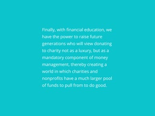 Finally, with financial education, we
have the power to raise future
generations who will view donating
to charity not as a luxury, but as a
mandatory component of money
management, thereby creating a
world in which charities and
nonprofits have a much larger pool
of funds to pull from to do good.
 