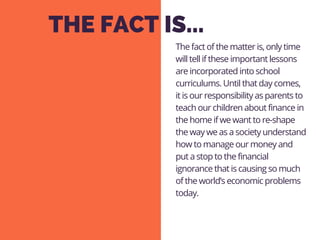 THE FACT IS...
The fact of the matter is, only time
will tell if these important lessons
are incorporated into school
curriculums. Until that day comes,
it is our responsibility as parents to
teach our children about finance in
the home if we want to re-shape
the way we as a society understand
how to manage our money and
put a stop to the financial
ignorance that is causing so much
of the world’s economic problems
today.
 