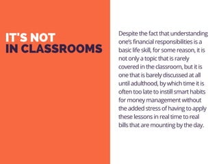 IT'S NOT
IN CLASSROOMS
Despite the fact that understanding
one’s financial responsibilities is a
basic life skill, for some reason, it is
not only a topic that is rarely
covered in the classroom, but it is
one that is barely discussed at all
until adulthood, by which time it is
often too late to instill smart habits
for money management without
the added stress of having to apply
these lessons in real time to real
bills that are mounting by the day.
 