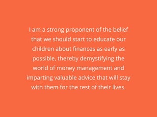 I am a strong proponent of the belief
that we should start to educate our
children about finances as early as
possible, thereby demystifying the
world of money management and
imparting valuable advice that will stay
with them for the rest of their lives.
 