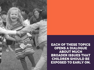 EACH OF THESE TOPICS
OPENS A DIALOGUE
ABOUT MUCH
BROADER ISSUES THAT
CHILDREN SHOULD BE
EXPOSED TO EARLY ON.
 